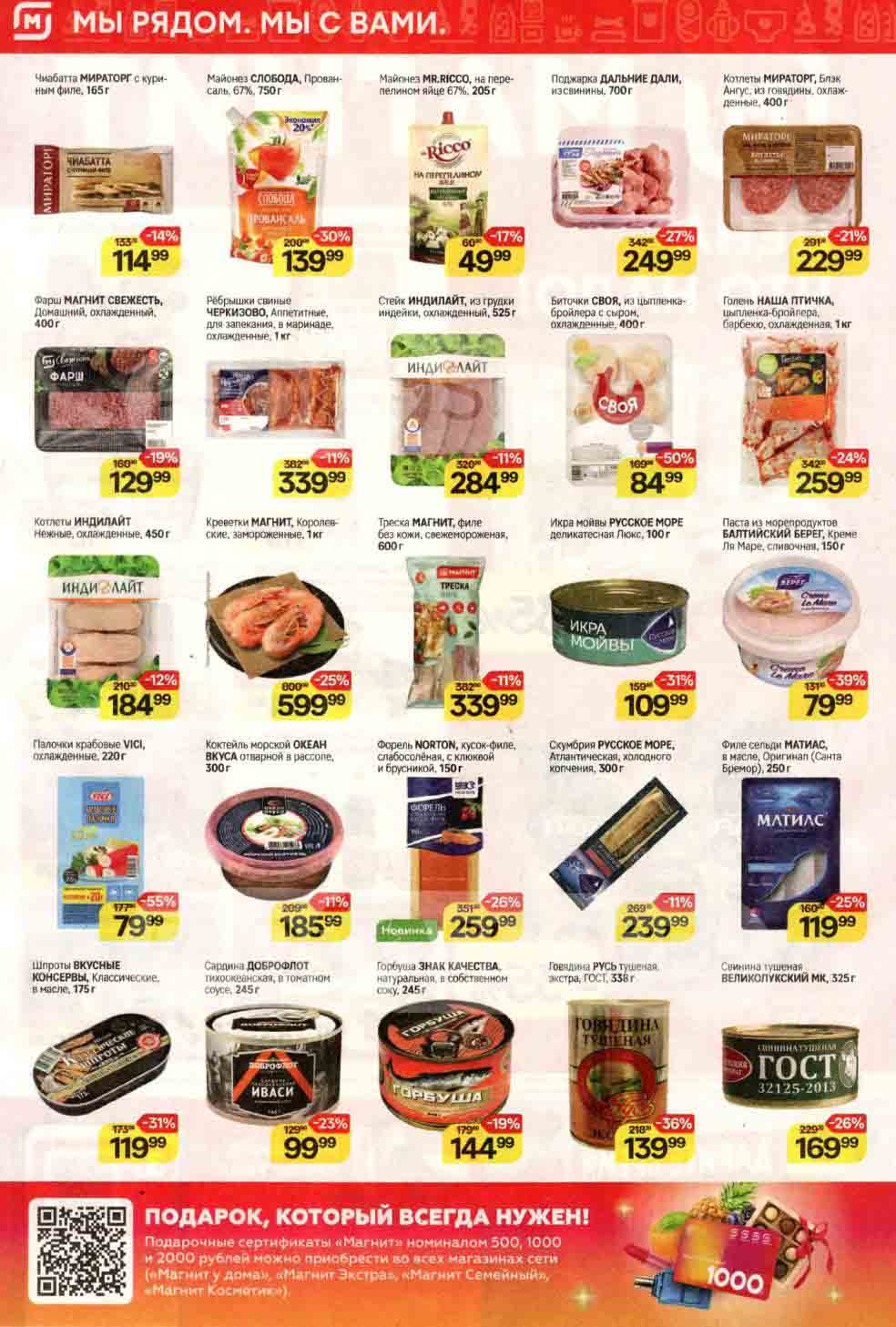 ## Еженедельные акции в сети магазинов "Магнит":

**Мясо и птица:**

* **Чиабатта МИРАТОРГ с куриным филе, 165 г:** 114.99 руб.
* **Поджарка ДАЛЬНИЕ ДАЛИ, из свинины, 700 г:** 249.99 руб.
* **Котлеты МИРАТОРГ, Блэк Ангус, из говядины, охлажденные, 400 г:** 229.99 руб.
* **Фарш МАГНИТ СВЕЖЕСТЬ, Домашний, охлажденный, 400г:** 129.99 руб.
* **Ребрышки свиные ЧЕРКИЗОВО, Аппетитные, для запекания, в маринаде, охлажденные, 1 кг:** 339.99 руб.
* **Стейк ИНДИЛАЙТ, из грудки индейки, охлажденный, 525 г:** 284.99 руб.
* **Биточки СВОЯ, из цыпленка-бройлера с сыром, охлажденные, 400 г:** 84.99 руб.
* **Голень НАША ПТИЧКА, цыпленка-бройлера, барбекю, охлажденная, 1 кг:** 259.99 руб.
* **Котлеты ИНДИЛАЙТ, Нежные, охлажденные, 450 г:** 184.99 руб.

**Рыба и морепродукты:**

* **Креветки МАГНИТ, Королевские, замороженные, 1 кг:** 599.99 руб.
* **Треска МАГНИТ, филе без кожи, свежемороженая, 600 г:** 339.99 руб.
* **Икра мойвы РУССКОЕ МОРЕ деликатесная Люкс, 100 г:** 109.99 руб.
* **Паста из морепродуктов БАЛТИЙСКИЙ БЕРЕГ, Креме Ля Маре, сливочная, 150 г:** 79.99 руб.
* **Палочки крабовые ѴІСІ, охлажденные, 220 г:** 79.99 руб.
* **Коктейль морской ОКЕАН ВКУСА отварной в рассоле, 300г:** 185.99 руб.
* **Форель NORTON, кусок-филе, слабосоленая, с клюквой и брусникой, 150 г:** 259.99 руб.
* **Скумбрия РУССКОЕ МОРЕ, Атлантическая, холодного копчения, 300 г:** 239.99 руб.
* **Филе сельди МАТИАС, в масле, Оригинал (Санта Бремор), 250 г:** 119.99 руб.
* **Шпроты ВКУСНЫЕ КЛАССИЧЕСКИЕ, в масле, 175 г:** 119.99 руб.
* **Сардина ДОБРОФЛОТ тихоокеанская, в томатном соусе, 245 г:** 99.99 руб.
* **Горбуша ЗНАК КАЧЕСТВА, натуральная, в собственном соку, 245 г:** 144.99 руб.

**Консервы:**

* **Говядина РУСЬ тушеная, экстра, ГОСТ, 338 г:** 139.99 руб.
* **Свинина тушеная ВЕЛИКОЛУКСКИЙ МК, 325 г:** 169.99 руб.

**Другие:**

* **Майонез СЛОБОДА, Провансаль, 67%, 750 г:** 139.99 руб.
* **Майонез MR.RICCO, на перепелином яйце 67%, 205 г.:** 49.99 руб.